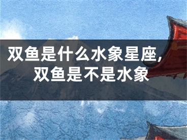 双鱼是什么水象星座,双鱼是不是水象