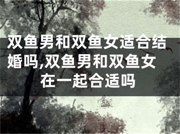 双鱼男和双鱼女适合结婚吗,双鱼男和双鱼女在一起合适吗