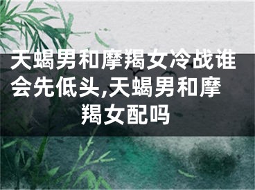 天蝎男和摩羯女冷战谁会先低头,天蝎男和摩羯女配吗