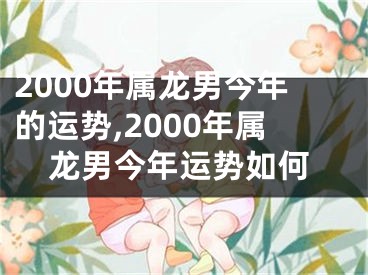 2000年属龙男今年的运势,2000年属龙男今年运势如何