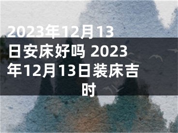 2023年12月13日安床好吗 2023年12月13日装床吉时