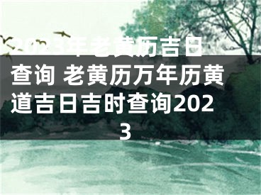 2023年老黄历吉日查询 老黄历万年历黄道吉日吉时查询2023