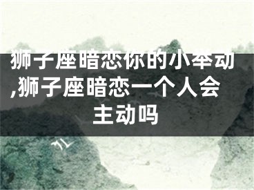 狮子座暗恋你的小举动,狮子座暗恋一个人会主动吗