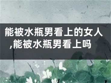 能被水瓶男看上的女人,能被水瓶男看上吗