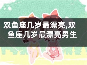 双鱼座几岁最漂亮,双鱼座几岁最漂亮男生