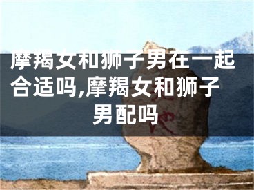摩羯女和狮子男在一起合适吗,摩羯女和狮子男配吗