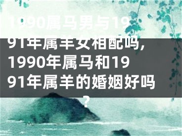 1990属马男与1991年属羊女相配吗,1990年属马和1991年属羊的婚姻好吗?
