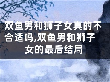 双鱼男和狮子女真的不合适吗,双鱼男和狮子女的最后结局