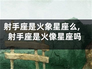 射手座是火象星座么,射手座是火像星座吗