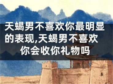 天蝎男不喜欢你最明显的表现,天蝎男不喜欢你会收你礼物吗