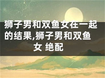 狮子男和双鱼女在一起的结果,狮子男和双鱼女 绝配