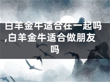 白羊金牛适合在一起吗,白羊金牛适合做朋友吗