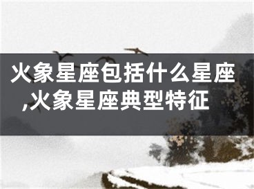 火象星座包括什么星座,火象星座典型特征