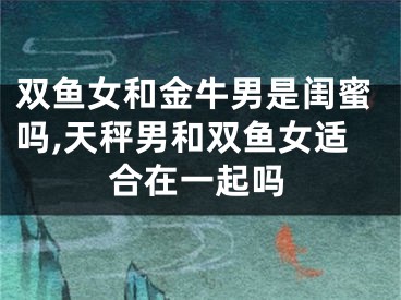 双鱼女和金牛男是闺蜜吗,天秤男和双鱼女适合在一起吗