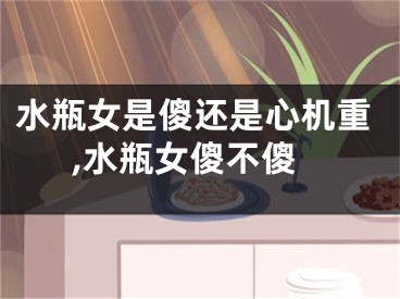 水瓶女是傻还是心机重,水瓶女傻不傻