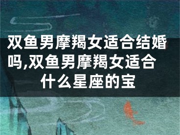双鱼男摩羯女适合结婚吗,双鱼男摩羯女适合什么星座的宝