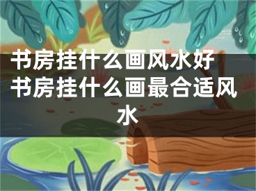 书房挂什么画风水好 书房挂什么画最合适风水