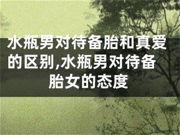 水瓶男对待备胎和真爱的区别,水瓶男对待备胎女的态度