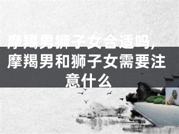 摩羯男狮子女合适吗,摩羯男和狮子女需要注意什么