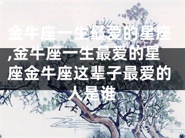 金牛座一生最爱的星座,金牛座一生最爱的星座金牛座这辈子最爱的人是谁