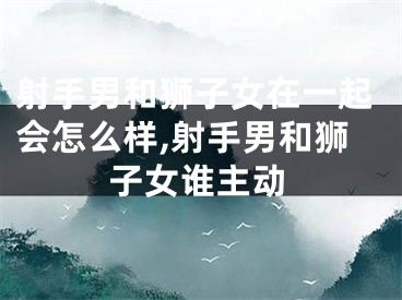 射手男和狮子女在一起会怎么样,射手男和狮子女谁主动