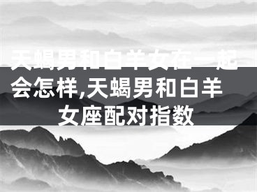 天蝎男和白羊女在一起会怎样,天蝎男和白羊女座配对指数