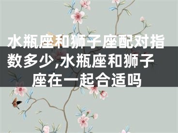水瓶座和狮子座配对指数多少,水瓶座和狮子座在一起合适吗