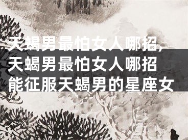 天蝎男最怕女人哪招,天蝎男最怕女人哪招 能征服天蝎男的星座女