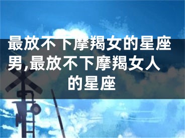 最放不下摩羯女的星座男,最放不下摩羯女人的星座