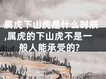 属虎下山虎是什么时辰,属虎的下山虎不是一般人能承受的?