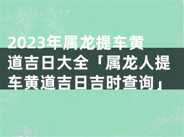 2023年属龙提车黄道吉日大全「属龙人提车黄道吉日吉时查询」