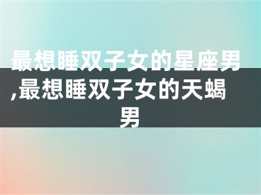 最想睡双子女的星座男,最想睡双子女的天蝎男