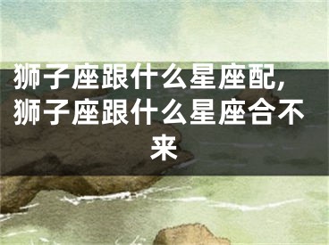 狮子座跟什么星座配,狮子座跟什么星座合不来