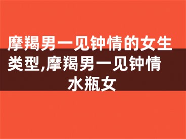 摩羯男一见钟情的女生类型,摩羯男一见钟情水瓶女