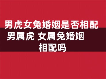 男虎女兔婚姻是否相配 男属虎 女属兔婚姻相配吗