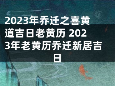 2023年乔迁之喜黄道吉日老黄历 2023年老黄历乔迁新居吉日