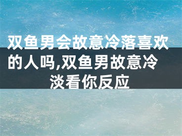 双鱼男会故意冷落喜欢的人吗,双鱼男故意冷淡看你反应