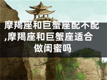 摩羯座和巨蟹座配不配,摩羯座和巨蟹座适合做闺蜜吗