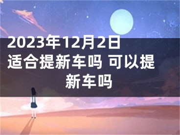 2023年12月2日适合提新车吗 可以提新车吗