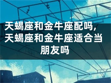 天蝎座和金牛座配吗,天蝎座和金牛座适合当朋友吗