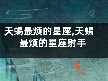 天蝎最烦的星座,天蝎最烦的星座射手