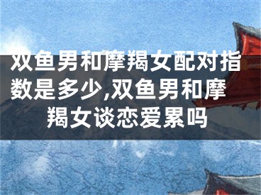双鱼男和摩羯女配对指数是多少,双鱼男和摩羯女谈恋爱累吗