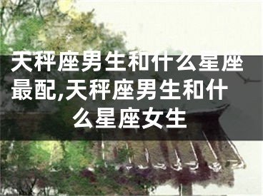 天秤座男生和什么星座最配,天秤座男生和什么星座女生