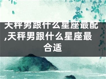 天秤男跟什么星座最配,天秤男跟什么星座最合适