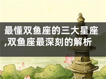 最懂双鱼座的三大星座,双鱼座最深刻的解析