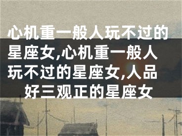 心机重一般人玩不过的星座女,心机重一般人玩不过的星座女,人品好三观正的星座女