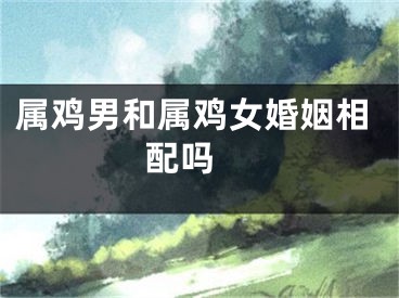 属鸡男和属鸡女婚姻相配吗 
