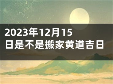 2023年12月15日是不是搬家黄道吉日