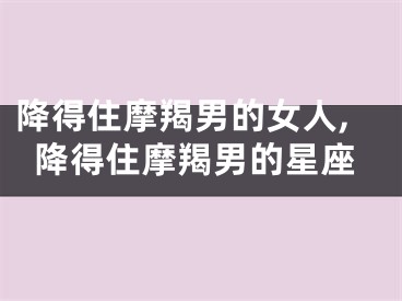降得住摩羯男的女人,降得住摩羯男的星座