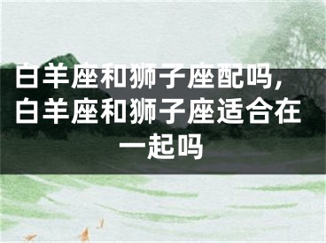 白羊座和狮子座配吗,白羊座和狮子座适合在一起吗